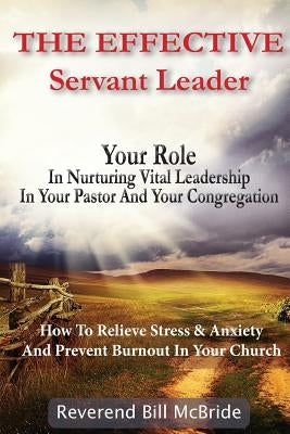 The Effective Servant Leader: Your Role In Nurturing Vital Leadership In Your Pastor & Congregation: How To Prevent Stress & Anxiety And Relieve Bur by McBride, Reverend Bill