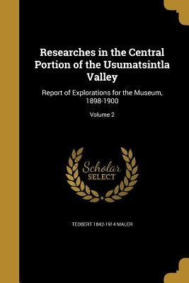 Researches in the Central Portion of the Usumatsintla Valley: Report of Explorations for the Museum, 1898-1900; Volume 2 by Maler, Teobert 1842-1914