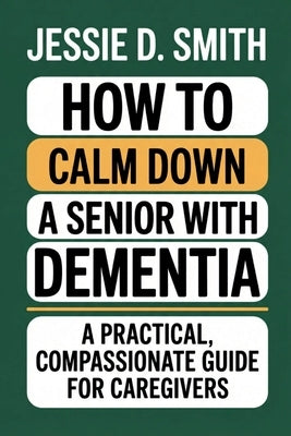 How to Calm Down a Senior With Dementia: A Practical, Compassionate Guide for Caregivers by Smith, Jessie D.