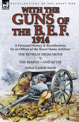 With the Guns of the B. E. F., 1914: A Personal History & Recollections by an Officer of the Royal Horse Artillery-The Retreat from Mons & the Marne-A by Corbett-Smith, Arthur