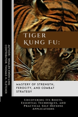 Tiger Kung Fu: Mastery of Strength, Ferocity, and Combat Strategy: Uncovering Its Roots, Essential Techniques, and Practical Self-Def by Fletcher, Thomas H.