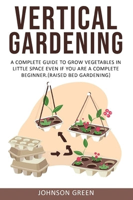Vertical Gardening: A Complete Guide to Grow Vegetables in Little space even if You are a Complete Beginner.(Raised Bed Gardening) by Green, Johnson