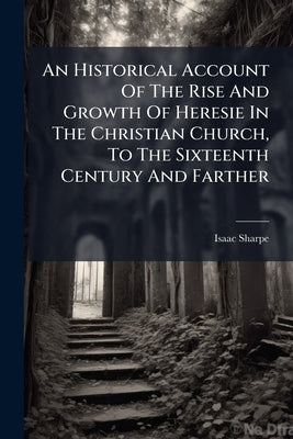 An Historical Account Of The Rise And Growth Of Heresie In The Christian Church, To The Sixteenth Century And Farther: With The Names Of The Hereticks by Sharpe, Isaac