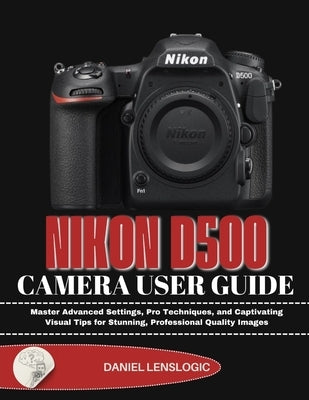 Nikon D500 Camera User Guide: Master Advanced Settings, Pro Techniques, and Captivating Visual Tips for Stunning, Professional Quality Images by Lenslogic, Daniel