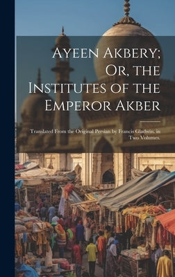 Ayeen Akbery; Or, the Institutes of the Emperor Akber: Translated From the Original Persian by Francis Gladwin. in Two Volumes. by Anonymous