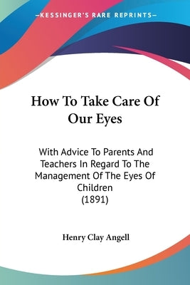 How To Take Care Of Our Eyes: With Advice To Parents And Teachers In Regard To The Management Of The Eyes Of Children (1891) by Angell, Henry Clay