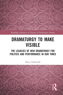 Dramaturgy to Make Visible: The Legacies of New Dramaturgy for Politics and Performance in Our Times by Eckersall, Peter