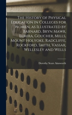 The History of Physical Education in Colleges for Women, as Illustrated by Barnard, Bryn Mawr, Elmira, Goucher, Mills, Mount Holyoke, Radcliffe, Rockf by Ainsworth, Dorothy Sears 1894-