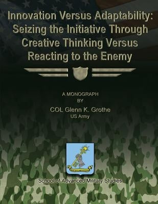 Innovation Versus Adaptability: Seizing the Initiative Through Creative Thinking Versus Reacting to the Enemy by Studies, School Of Advanced Military