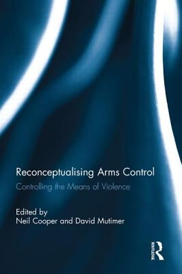 Reconceptualising Arms Control: Controlling the Means of Violence by Cooper, Neil