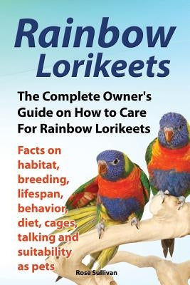 Rainbow Lorikeets, The Complete Owner's Guide on How to Care For Rainbow Lorikeets, Facts on habitat, breeding, lifespan, behavior, diet, cages, talki by Sullivan, Rose