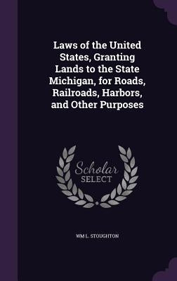 Laws of the United States, Granting Lands to the State Michigan, for Roads, Railroads, Harbors, and Other Purposes by Stoughton, Wm L.