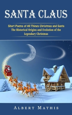 Santa Claus: Short Poems of All Things Christmas and Santa (The Historical Origins and Evolution of the Legendary Christmas) by Mathis, Albert