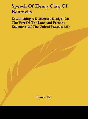 Speech of Henry Clay, of Kentucky: Establishing a Deliberate Design, on the Part of the Late and Present Executive of the United States (1838) by Clay, Henry