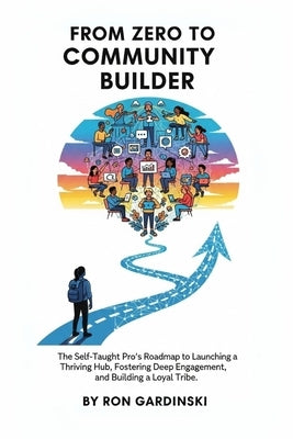 From Zero to Community Builder: The Self-Taught Pro's Roadmap to Launching a Thriving Hub, Fostering Deep Engagement, and Building a Loyal Tribe by Gardinski, Ron