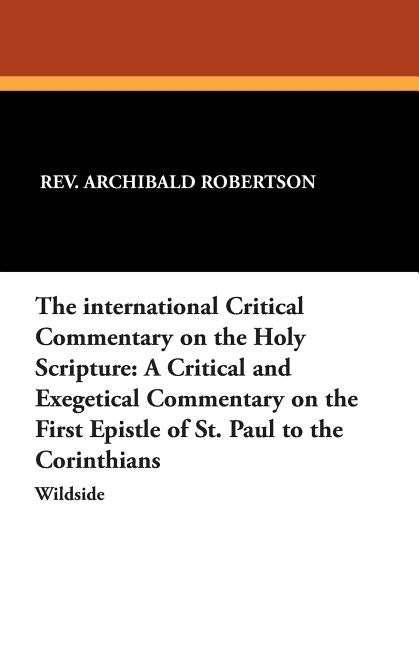 The International Critical Commentary on the Holy Scripture: A Critical and Exegetical Commentary on the First Epistle of St. Paul to the Corinthians by Robertson, Archibald