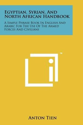 Egyptian, Syrian, And North African Handbook: A Simple Phrase Book In English And Arabic For The Use Of The Armed Forces And Civilians by Tien, Anton