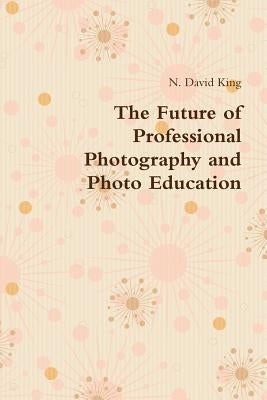 The Future of Professional Photography and Photo Education by King, N. David
