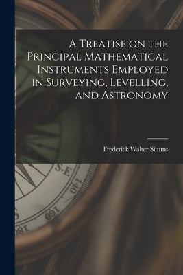 A Treatise on the Principal Mathematical Instruments Employed in Surveying, Levelling, and Astronomy by Simms, Frederick Walter