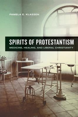 Spirits of Protestantism: Medicine, Healing, and Liberal Christianity Volume 13 by Klassen, Pamela E.