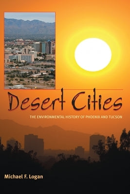 Desert Cities: The Environmental History of Phoenix and Tucson by Logan, Michael