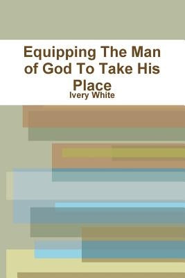Equipping The Man of God To Take His Place by White, Ivery