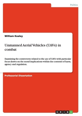 Unmanned Aerial Vehicles (UAVs) in combat: Examining the controversy related to the use of UAVs with particular focus drawn on the moral implications by Kealey, William