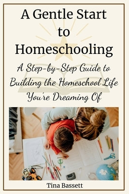 A Gentle Start to Homeschooling: A Step-by-Step Guide to Building the Homeschool Life You're Dreaming Of by Bassett, Tina