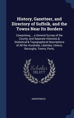History, Gazetteer, and Directory of Suffolk, and the Towns Near Its Borders: Comprising ... a General Survey of the County, and Separate Histories & by Anonymous