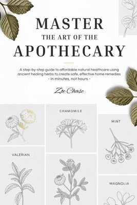 Master the Art of the Apothecary: A Step-by-Step Guide to Affordable Natural Healthcare Using Ancient Healing Herbs to Create Safe, Effective Home Rem by Chase, Zöe