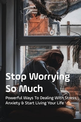 Stop Worrying So Much: Powerful Ways To Dealing With Stress, Anxiety & Start Living Your Life: How To Stop Excessive Worrying And Anxiety by Marking, Derek