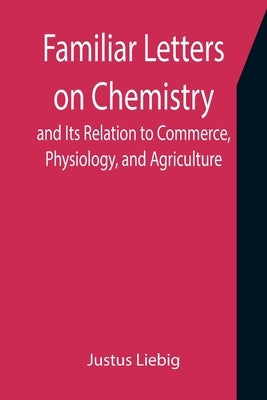 Familiar Letters on Chemistry, and Its Relation to Commerce, Physiology, and Agriculture by Liebig, Justus