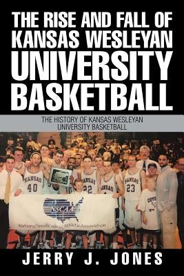 The Rise and Fall of Kansas Wesleyan University Basketball: The History of Kansas Wesleyan University Basketball by Jones, Jerry J.