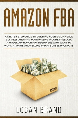 Amazon FBA: A Step By Step Guide To Building Your E-Commerce Business And Find Your Passive Income Freedom. A Model Approach For B by Brand, Logan