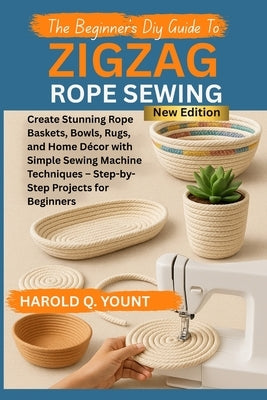 The Beginner's DIY Guide to Zigzag Rope Sewing: Create Stunning Rope Baskets, Bowls, Rugs, and Home Décor with Simple Sewing Machine Techniques - Step by Yount, Harold Q.