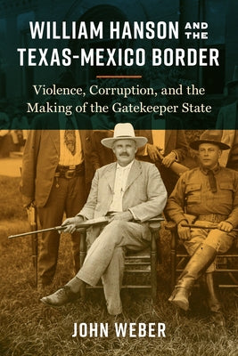 William Hanson and the Texas-Mexico Border: Violence, Corruption, and the Making of the Gatekeeper State by Weber, John
