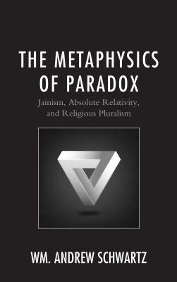 The Metaphysics of Paradox: Jainism, Absolute Relativity, and Religious Pluralism by Schwartz, Wm Andrew