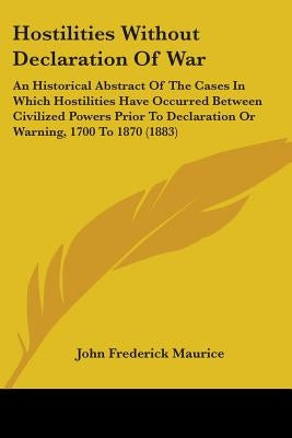 Hostilities Without Declaration Of War: An Historical Abstract Of The Cases In Which Hostilities Have Occurred Between Civilized Powers Prior To Decla by Maurice, John Frederick