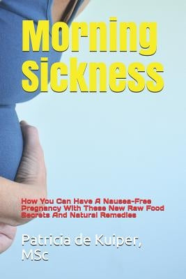 Morning Sickness: How You Can Have a Nausea-Free Pregnancy with These New Raw Food Secrets and Natural Remedies by de Kuiper, Msc Patricia