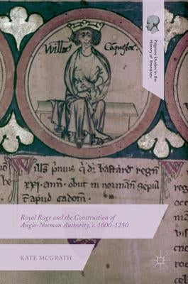 Royal Rage and the Construction of Anglo-Norman Authority, C. 1000-1250 by McGrath, Kate