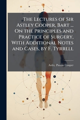 The Lectures of Sir Astley Cooper, Bart ... On the Principles and Practice of Surgery, With Additional Notes and Cases, by F. Tyrrell by Cooper, Astley Paston