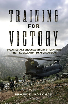 Training for Victory: U.S. Special Forces Advisory Operations from El Salvador to Afghanistan by Sobchak, Frank Kenneth