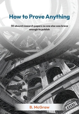 How to Prove Anything: 30 absurd research papers no one else was brave enough to publish by McGraw, B.