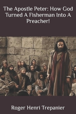 The Apostle Peter: How God Turned A Fisherman Into A Preacher! by Trepanier, Roger Henri