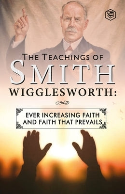 The Teachings of Smith Wigglesworth: Ever Increasing Faith and Faith That Prevails by Wigglesworth, Smith