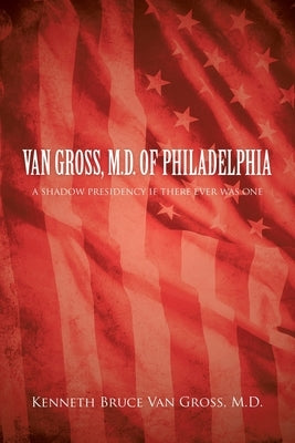 Van Gross, M.D. of Philadelphia: A Shadow Presidency If There Ever Was One by Van Gross, Kenneth Bruce