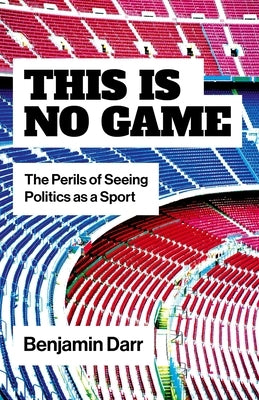 This Is No Game: The Perils of Seeing Politics as a Sport by Darr, Benjamin