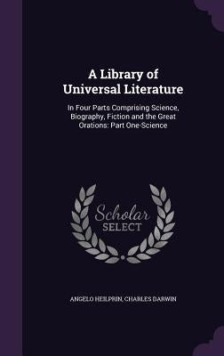 A Library of Universal Literature: In Four Parts Comprising Science, Biography, Fiction and the Great Orations: Part One-Science by Heilprin, Angelo