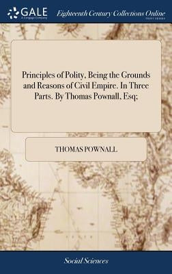 Principles of Polity, Being the Grounds and Reasons of Civil Empire. In Three Parts. By Thomas Pownall, Esq; by Pownall, Thomas