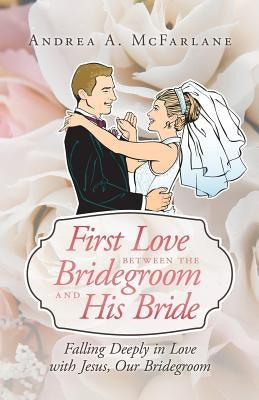 First Love Between the Bridegroom and His Bride: Falling Deeply in Love with Jesus, Our Bridegroom by McFarlane, Andrea a.
